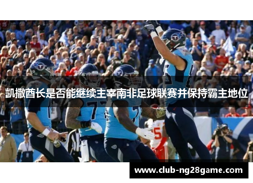 凯撒酋长是否能继续主宰南非足球联赛并保持霸主地位
