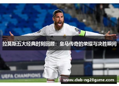 拉莫斯五大经典时刻回顾：皇马传奇的荣耀与决胜瞬间
