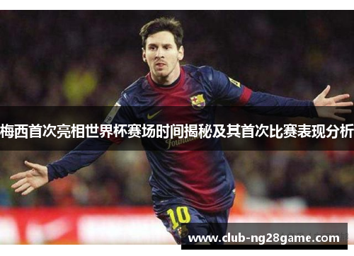 梅西首次亮相世界杯赛场时间揭秘及其首次比赛表现分析