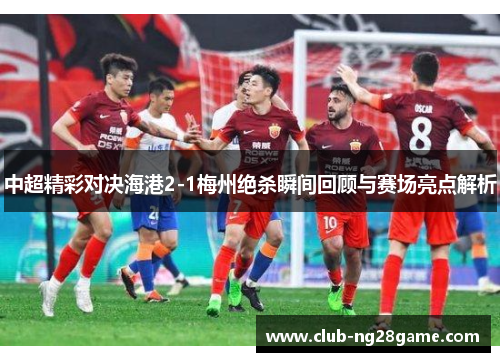 中超精彩对决海港2-1梅州绝杀瞬间回顾与赛场亮点解析