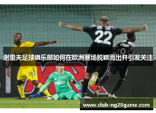 谢里夫足球俱乐部如何在欧洲赛场脱颖而出并引发关注