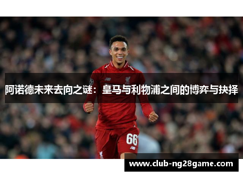 阿诺德未来去向之谜：皇马与利物浦之间的博弈与抉择