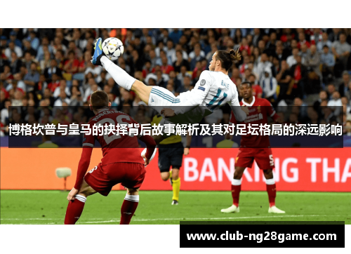 博格坎普与皇马的抉择背后故事解析及其对足坛格局的深远影响 博格坎普与皇马的抉择背后故事解析及其对足坛格局的深远影响