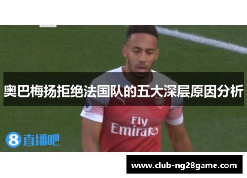 奥巴梅扬拒绝法国队的五大深层原因分析