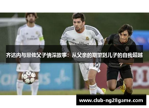 齐达内与恩佐父子情深故事：从父亲的期望到儿子的自我超越
